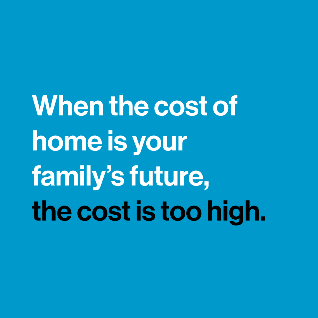 "When the cost of home is your family's future, the cost is too high."
